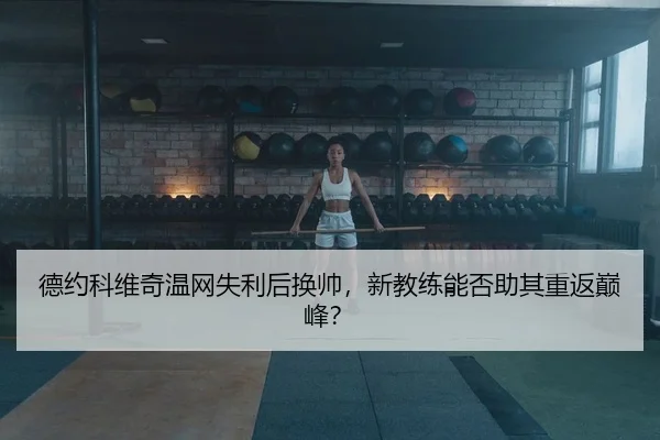 德约科维奇温网失利后换帅，新教练能否助其重返巅峰？