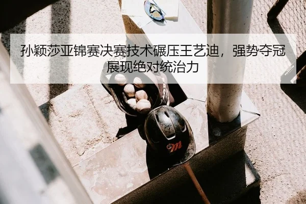 孙颖莎亚锦赛决赛技术碾压王艺迪，强势夺冠展现绝对统治力
