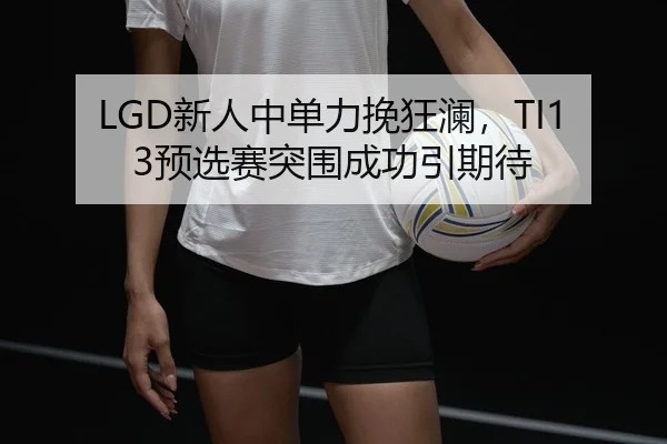 LGD新人中单力挽狂澜，TI13预选赛突围成功引期待